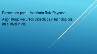 Presentado por: Luisa María Ruiz Reynoso
Asignatura: Recursos Didácticos y Tecnológicos
en el nivel inicial.
 