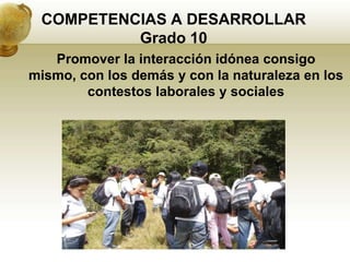COMPETENCIAS A DESARROLLAR
          Grado 10
   Promover la interacción idónea consigo
mismo, con los demás y con la naturaleza en los
        contestos laborales y sociales
 