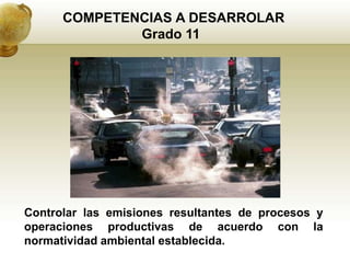 COMPETENCIAS A DESARROLAR
              Grado 11




Controlar las emisiones resultantes de procesos y
operaciones productivas de acuerdo con la
normatividad ambiental establecida.
 