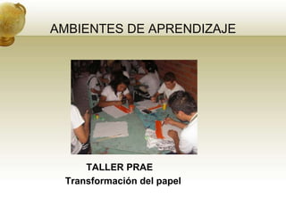 AMBIENTES DE APRENDIZAJE




     TALLER PRAE
 Transformación del papel
 