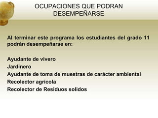 OCUPACIONES QUE PODRAN
              DESEMPEÑARSE


Al terminar este programa los estudiantes del grado 11
podrán desempeñarse en:

Ayudante de vivero
Jardinero
Ayudante de toma de muestras de carácter ambiental
Recolector agrícola
Recolector de Residuos solidos
 