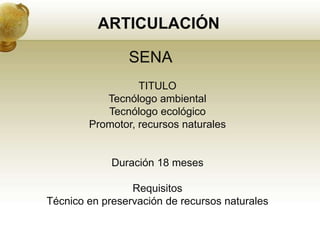 ARTICULACIÓN

                SENA
                  TITULO
           Tecnólogo ambiental
           Tecnólogo ecológico
        Promotor, recursos naturales


             Duración 18 meses

                 Requisitos
Técnico en preservación de recursos naturales
 