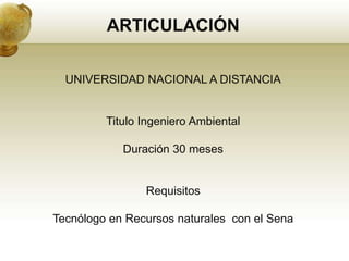 ARTICULACIÓN

  UNIVERSIDAD NACIONAL A DISTANCIA


         Titulo Ingeniero Ambiental

            Duración 30 meses


                Requisitos

Tecnólogo en Recursos naturales con el Sena
 
