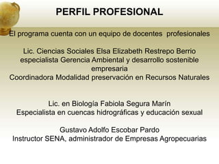 PERFIL PROFESIONAL

El programa cuenta con un equipo de docentes profesionales

   Lic. Ciencias Sociales Elsa Elizabeth Restrepo Berrio
  especialista Gerencia Ambiental y desarrollo sostenible
                        empresaria
Coordinadora Modalidad preservación en Recursos Naturales


            Lic. en Biología Fabiola Segura Marín
  Especialista en cuencas hidrográficas y educación sexual

              Gustavo Adolfo Escobar Pardo
Instructor SENA, administrador de Empresas Agropecuarias
 