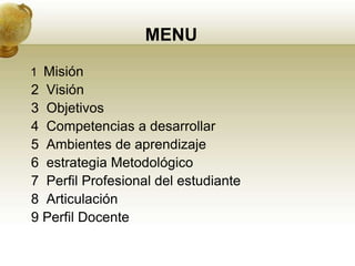 MENU
1 Misión
2 Visión
3 Objetivos
4 Competencias a desarrollar
5 Ambientes de aprendizaje
6 estrategia Metodológico
7 Perfil Profesional del estudiante
8 Articulación
9 Perfil Docente
 