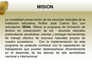 MISION

La modalidad preservación de los recursos naturales de la
Institución educativa, Rufino José Cuervo Sur, con
articulación SENA. Ofrece el programa de formación de
técnico en preservación de los          recursos naturales
pretendiendo sensibilizar, orientar y entregar herramientas
de manejo efectivo de recursos naturales propios de
nuestro ecosistema.      Con la implementación de este
programa se pretende contribuir con la capacitación de
trabajadores que puedan desempeñarse eficientemente
en el desarrollo de las labores de alta sensibilidad
nacional e internacional
 