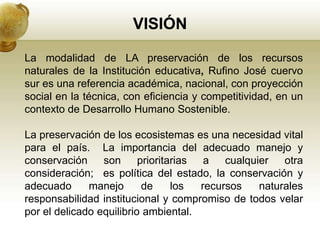 VISIÓN

La modalidad de LA preservación de los recursos
naturales de la Institución educativa, Rufino José cuervo
sur es una referencia académica, nacional, con proyección
social en la técnica, con eficiencia y competitividad, en un
contexto de Desarrollo Humano Sostenible.

La preservación de los ecosistemas es una necesidad vital
para el país. La importancia del adecuado manejo y
conservación     son      prioritarias  a   cualquier   otra
consideración; es política del estado, la conservación y
adecuado      manejo       de     los  recursos    naturales
responsabilidad institucional y compromiso de todos velar
por el delicado equilibrio ambiental.
 