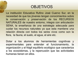 OBJETIVOS
La institución Educativa Rufino José Cuervo Sur, en la
necesidad de que los jóvenes tengan conocimientos sobre
la conservación y preservación de los RECURSOS
NATURALES de nuestro entorno, integra con articulación
SENA, la enseñanza de una estrategia adecuada para
cuidar los recursos naturales ya que esta mantiene una
relación directa con todos los seres vivos como son la
flora, la fauna, el suelo, el agua, el aire etc.

Dotar a los alumnos de herramientas cognitivas y
experimentales para entender el funcionamiento, la
organización y el frágil equilibrio ecológico que caracteriza
a los ecosistemas, y la repercusión que las actividades
humanas tienen en ellos.
 