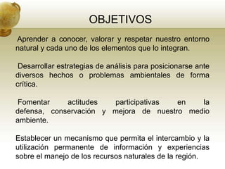 OBJETIVOS
Aprender a conocer, valorar y respetar nuestro entorno
natural y cada uno de los elementos que lo integran.

 Desarrollar estrategias de análisis para posicionarse ante
diversos hechos o problemas ambientales de forma
crítica.

 Fomentar    actitudes  participativas  en   la
defensa, conservación y mejora de nuestro medio
ambiente.

Establecer un mecanismo que permita el intercambio y la
utilización permanente de información y experiencias
sobre el manejo de los recursos naturales de la región.
 