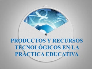 PRODUCTOS Y RECURSOS
TECNOLÓGICOS EN LA
PRÁCTICA EDUCATIVA

 