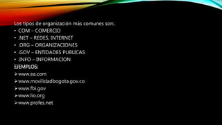 MLos tipos de organización más comunes son:.
• COM – COMERCIO
• .NET – REDES, INTERNET
• .ORG – ORGANIZACIONES
• .GOV – ENTIDADES PUBLICAS
• .INFO – INFORMACION
EJEMPLOS:
www.ea.com
www.movilidadbogota.gov.co
www.fbi.gov
www.lio.org
www.profes.net
 