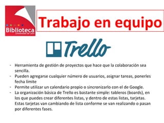 Trabajo en equipo
- Herramienta de gestión de proyectos que hace que la colaboración sea
sencilla.
- Pueden agregarse cualquier número de usuarios, asignar tareas, ponerles
fecha límite
- Permite utilizar un calendario propio o sincronizarlo con el de Google.
- La organización básica de Trello es bastante simple: tableros (boards), en
los que puedes crear diferentes listas, y dentro de estas listas, tarjetas.
Estas tarjetas van cambiando de lista conforme se van realizando o pasan
por diferentes fases.
 