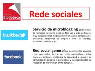 Rede sociales
Servicio de microblogging (publicación
de mensajes cortos vía web), de fácil uso y a día de hoy es
muy utilizado en los medios de comunicación, campañas de
elecciones, relaciones de empresas con sus clientes,
actuación ciudadana, etc.
Red social generalque permite a los usuarios:
crear contenidos, interactuar, crear comunidades sobre
intereses similares, multiplica la capacidad y rapidez de
comunicación personal y profesional y las posibilidades de
recepción de información entre personas.
 