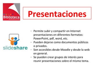 Presentaciones
- Permite subir y compartir en Internet
presentaciones en diferentes formatos:
PowerPoint, pdf, word, etc.
- Pueden dejarse como documentos públicos
o privados.
- Son accesibles desde Moodle y desde la web
en general.
- Se pueden crear grupos de interés para
reunir presentaciones sobre el mismo tema.
 