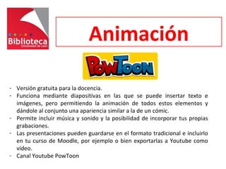 Animación
- Versión gratuita para la docencia.
- Funciona mediante diapositivas en las que se puede insertar texto e
imágenes, pero permitiendo la animación de todos estos elementos y
dándole al conjunto una apariencia similar a la de un cómic.
- Permite incluir música y sonido y la posibilidad de incorporar tus propias
grabaciones.
- Las presentaciones pueden guardarse en el formato tradicional e incluirlo
en tu curso de Moodle, por ejemplo o bien exportarlas a Youtube como
vídeo.
- Canal Youtube PowToon
 