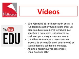 Vídeos
- Es el resultado de la colaboración entre la
Fundación Mayahii y Google para crear un
espacio educativo abierto y gratuito que
beneficie a profesores, estudiantes y a
cualquier persona que quiera aprender.
- Los vídeos se someten a un exhaustivo
proceso de evaluación en el que se tomó en
cuenta desde la calidad del mensaje.
- Abierto a recibir nuevos contenidos.
- Canal YouTube EDU
 