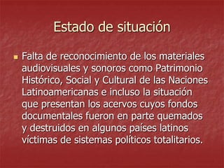 Estado de situación


Falta de reconocimiento de los materiales
audiovisuales y sonoros como Patrimonio
Histórico, Social y Cultural de las Naciones
Latinoamericanas e incluso la situación
que presentan los acervos cuyos fondos
documentales fueron en parte quemados
y destruidos en algunos países latinos
víctimas de sistemas políticos totalitarios.

 