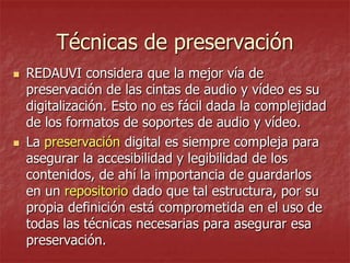 Técnicas de preservación




REDAUVI considera que la mejor vía de
preservación de las cintas de audio y vídeo es su
digitalización. Esto no es fácil dada la complejidad
de los formatos de soportes de audio y vídeo.
La preservación digital es siempre compleja para
asegurar la accesibilidad y legibilidad de los
contenidos, de ahí la importancia de guardarlos
en un repositorio dado que tal estructura, por su
propia definición está comprometida en el uso de
todas las técnicas necesarias para asegurar esa
preservación.

 