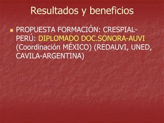 Resultados y beneficios


PROPUESTA FORMACIÓN: CRESPIALPERÚ: DIPLOMADO DOC.SONORA-AUVI
(Coordinación MÉXICO) (REDAUVI, UNED,
CAVILA-ARGENTINA)

 
