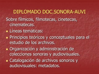 DIPLOMADO DOC.SONORA-AUVI
Sobre fílmicos, filmotecas, cinetecas,
cinematecas.
 Líneas temáticas:
 Principios teóricos y conceptuales para el
estudio de los archivos.
 Organización y administración de
colecciones sonoras y audiovisuales.
 Catalogación de archivos sonoros y
audiovisuales: metadatos.

 