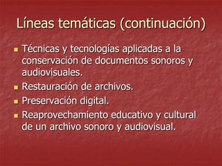 Líneas temáticas (continuación)






Técnicas y tecnologías aplicadas a la
conservación de documentos sonoros y
audiovisuales.
Restauración de archivos.
Preservación digital.
Reaprovechamiento educativo y cultural
de un archivo sonoro y audiovisual.

 