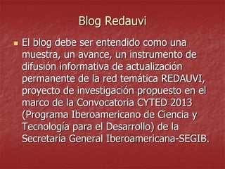 Blog Redauvi


El blog debe ser entendido como una
muestra, un avance, un instrumento de
difusión informativa de actualización
permanente de la red temática REDAUVI,
proyecto de investigación propuesto en el
marco de la Convocatoria CYTED 2013
(Programa Iberoamericano de Ciencia y
Tecnología para el Desarrollo) de la
Secretaría General Iberoamericana-SEGIB.

 