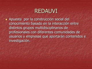 REDAUVI


Apuesta por la construcción social del
conocimiento basado en la interacción entre
distintos grupos multidisciplinarios de
profesionales con diferentes comunidades de
usuarios y empresas que aportarán contenidos e
investigación.

 