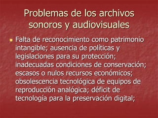 Problemas de los archivos
sonoros y audiovisuales


Falta de reconocimiento como patrimonio
intangible; ausencia de políticas y
legislaciones para su protección;
inadecuadas condiciones de conservación;
escasos o nulos recursos económicos;
obsolescencia tecnológica de equipos de
reproducción analógica; déficit de
tecnología para la preservación digital;

 