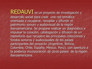 REDAUVI es un proyecto de investigación y

desarrollo social para crear una red temática
orientada a recuperar, recopilar y difundir el
patrimonio sonoro y audiovisual de la región
iberoamericana. Se propone realizar un diagnóstico e
impulsar la creación, catalogación y difusión de un
repositorio que recupere las principales colecciones y
fondos sonoros y audiovisuales de los países
participantes del proyecto (Argentina, Bolivia,
Colombia, Chile, España, México, Perú), con apertura a
la posterior incorporación de otros países de la región
iberoamericana.

 