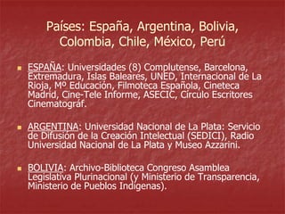 Países: España, Argentina, Bolivia,
Colombia, Chile, México, Perú






ESPAÑA: Universidades (8) Complutense, Barcelona,
Extremadura, Islas Baleares, UNED, Internacional de La
Rioja, Mº Educación, Filmoteca Española, Cineteca
Madrid, Cine-Tele Informe, ASECIC, Círculo Escritores
Cinematográf.
ARGENTINA: Universidad Nacional de La Plata: Servicio
de Difusión de la Creación Intelectual (SEDICI), Radio
Universidad Nacional de La Plata y Museo Azzarini.
BOLIVIA: Archivo-Biblioteca Congreso Asamblea
Legislativa Plurinacional (y Ministerio de Transparencia,
Ministerio de Pueblos Indígenas).

 