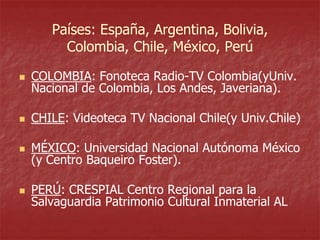 Países: España, Argentina, Bolivia,
Colombia, Chile, México, Perú


COLOMBIA: Fonoteca Radio-TV Colombia(yUniv.
Nacional de Colombia, Los Andes, Javeriana).



CHILE: Videoteca TV Nacional Chile(y Univ.Chile)



MÉXICO: Universidad Nacional Autónoma México
(y Centro Baqueiro Foster).



PERÚ: CRESPIAL Centro Regional para la
Salvaguardia Patrimonio Cultural Inmaterial AL

 