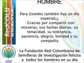 HOMBRE
Para Ustedes también hay un día
especial¡¡¡
: Gracias por compartir con
nosotras, sus luchas diarias, su
tenacidad, su tolerancia,
paciencia, alegría, bondad y su
compañía
La Fundación Red Colombiana de
Semilleros de Investigación felicita
a todos los hombres en su día

 