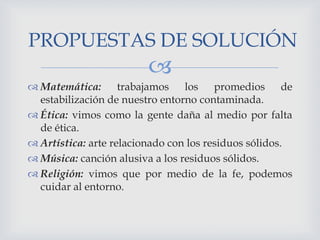PROPUESTAS DE SOLUCIÓN



 Matemática: trabajamos los promedios de
estabilización de nuestro entorno contaminada.
 Ética: vimos como la gente daña al medio por falta
de ética.
 Artística: arte relacionado con los residuos sólidos.
 Música: canción alusiva a los residuos sólidos.
 Religión: vimos que por medio de la fe, podemos
cuidar al entorno.

 