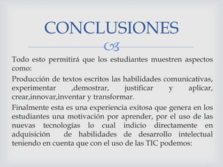 CONCLUSIONES

Todo esto permitirá que los estudiantes muestren aspectos
como:
Producción de textos escritos las habilidades comunicativas,
experimentar
,demostrar,
justificar
y
aplicar,
crear,innovar,inventar y transformar.
Finalmente esta es una experiencia exitosa que genera en los
estudiantes una motivación por aprender, por el uso de las
nuevas tecnologías lo cual indicio directamente en
adquisición
de habilidades de desarrollo intelectual
teniendo en cuenta que con el uso de las TIC podemos:

 