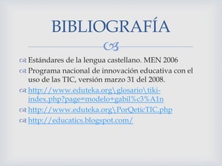 BIBLIOGRAFÍA

 Estándares de la lengua castellano. MEN 2006
 Programa nacional de innovación educativa con el
uso de las TIC, versión marzo 31 del 2008.
 http://www.eduteka.orgglosariotikiindex.php?page=modelo+gabil%c3%A1n
 http://www.eduteka.orgPorQeticTIC.php
 http://educatics.blogspot.com/

 