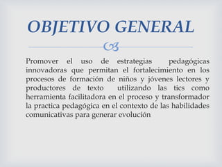 OBJETIVO GENERAL

Promover el uso de estrategias
pedagógicas
innovadoras que permitan el fortalecimiento en los
procesos de formación de niños y jóvenes lectores y
productores de texto
utilizando las tics como
herramienta facilitadora en el proceso y transformador
la practica pedagógica en el contexto de las habilidades
comunicativas para generar evolución

 