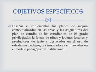 OBJETIVOS ESPECÍFICOS


 Diseñar e implementar los planes de mejora
contextualizados en las áreas y las asignaturas del
plan de estudio de los estudiantes de 06 grado
privilegiados la forma de niños y jóvenes lectores y
productores de texto y destacados en el uso de
estrategias pedagógicas innovadoras enmarcadas en
el modelo pedagógico y institucional.

 