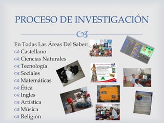 PROCESO DE INVESTIGACIÓN


En Todas Las Áreas Del Saber:
 Castellano
 Ciencias Naturales
 Tecnología
 Sociales
 Matemáticas
 Ética
 Ingles
 Artística
 Música
 Religión

 