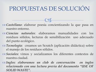 PROPUESTAS DE SOLUCIÓN



 Castellano: elaborar poesía concientizando la que pasa en
nuestro entorno.
 Ciencias naturales: elaboramos manualidades con los
residuos sólidos, lecturas de sensibilización uso adecuado
del punto ecológico.
 Tecnología: creamos un Scratch (aplicación didáctica) sobre
el manejo de los residuos sólidos.
 Sociales: vimos y socializamos los diferentes contextos de
nuestra ciudad.
 Ingles: elaboramos un club de conversación en ingles
relacionado con una lectura previa del documento “USE OF
SOLID WASTE”.

 