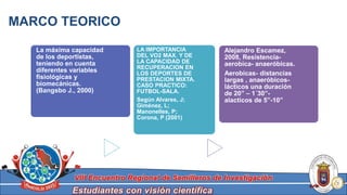 Estudiantes con visión científica
VIII Encuentro Regional de Semilleros de Investigación
MARCO TEORICO
Alejandro Escamez,
2008, Resistencia-
aerobica- anaeróbicas.
Aerobicas- distancias
largas , anaeróbicos-
lácticos una duración
de 20” – 1´30”-
alacticos de 5”-10”
La máxima capacidad
de los deportistas,
teniendo en cuenta
diferentes variables
fisiológicas y
biomecánicas.
(Bangsbo J., 2000)
LA IMPORTANCIA
DEL VO2 MAX. Y DE
LA CAPACIDAD DE
RECUPERACION EN
LOS DEPORTES DE
PRESTACION MIXTA.
CASO PRACTICO:
FUTBOL-SALA.
Según Alvares, J;
Giménez, L;
Manonelles, P;
Corona, P (2001)
 