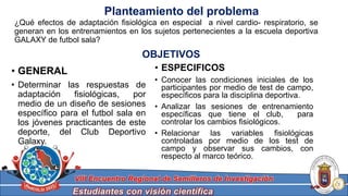 Estudiantes con visión científica
VIII Encuentro Regional de Semilleros de Investigación
Planteamiento del problema
¿Qué efectos de adaptación fisiológica en especial a nivel cardio- respiratorio, se
generan en los entrenamientos en los sujetos pertenecientes a la escuela deportiva
GALAXY de futbol sala?
OBJETIVOS
• GENERAL
• Determinar las respuestas de
adaptación fisiológicas, por
medio de un diseño de sesiones
específico para el futbol sala en
los jóvenes practicantes de este
deporte, del Club Deportivo
Galaxy.
• ESPECIFICOS
• Conocer las condiciones iniciales de los
participantes por medio de test de campo,
específicos para la disciplina deportiva.
• Analizar las sesiones de entrenamiento
específicas que tiene el club, para
controlar los cambios fisiológicos.
• Relacionar las variables fisiológicas
controladas por medio de los test de
campo y observar sus cambios, con
respecto al marco teórico.
 