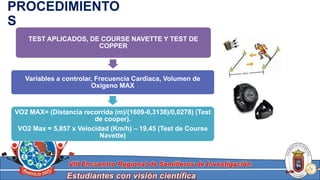 Estudiantes con visión científica
VIII Encuentro Regional de Semilleros de Investigación
TEST APLICADOS, DE COURSE NAVETTE Y TEST DE
COPPER
Variables a controlar, Frecuencia Cardiaca, Volumen de
Oxigeno MAX
VO2 MAX= (Distancia recorrida (m)/(1609-0,3138)/0,0278) (Test
de cooper).
VO2 Max = 5,857 x Velocidad (Km/h) – 19,45 (Test de Course
Navette)
PROCEDIMIENTO
S
 