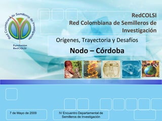 RedCOLSI
                           Red Colombiana de Semilleros de
                                             Investigación
                    Orígenes, Trayectoria y Desafíos
                            Nodo – Córdoba




7 de Mayo de 2009    IV Encuentro Departamental de
                       Semilleros de Investigación
 