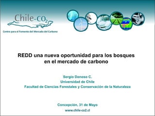 REDD una nueva oportunidad para los bosques
         en el mercado de carbono

                         Sergio Donoso C.
                       Universidad de Chile
  Facultad de Ciencias Forestales y Conservación de la Naturaleza




                     Concepción, 31 de Mayo
 