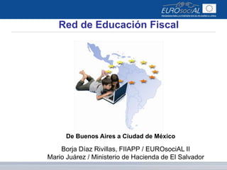 Red de Educación Fiscal 
De Buenos Aires a Ciudad de México 
Borja Díaz Rivillas, FIIAPP / EUROsociAL II 
Mario Juárez / Ministerio de Hacienda de El Salvador 
 