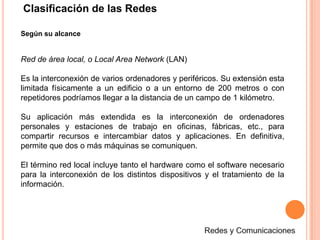 Clasificación de las RedesSegún su alcanceRed de área local, o Local Area Network (LAN)Es la interconexión de varios ordenadores y periféricos. Su extensión esta limitada físicamente a un edificio o a un entorno de 200 metros o con repetidores podríamos llegar a la distancia de un campo de 1 kilómetro. Su aplicación más extendida es la interconexión de ordenadores personales y estaciones de trabajo en oficinas, fábricas, etc., para compartir recursos e intercambiar datos y aplicaciones. En definitiva, permite que dos o más máquinas se comuniquen.El término red local incluye tanto el hardware como el software necesario para la interconexión de los distintos dispositivos y el tratamiento de la información.Redes y Comunicaciones