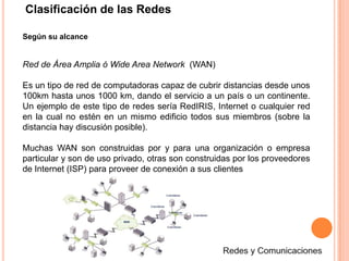 Clasificación de las RedesSegún su alcanceRed de Área Amplia ó Wide Area Network  (WAN)Es un tipo de red de computadoras capaz de cubrir distancias desde unos 100km hasta unos 1000 km, dando el servicio a un país o un continente. Un ejemplo de este tipo de redes sería RedIRIS, Internet o cualquier red en la cual no estén en un mismo edificio todos sus miembros (sobre la distancia hay discusión posible). Muchas WAN son construidas por y para una organización o empresa particular y son de uso privado, otras son construidas por los proveedores de Internet (ISP) para proveer de conexión a sus clientesRedes y Comunicaciones