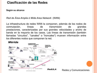 Clasificación de las RedesSegún su alcanceRed de Área Amplia ó Wide Area Network  (WAN)La infraestructura de redes WAN la componen, además de los nodos de conmutación, líneas de transmisión de grandes prestaciones, caracterizadas por sus grandes velocidades y ancho de banda en la mayoría de los casos. Las líneas de transmisión (también llamadas "circuitos", "canales" o "troncales") mueven información entre los diferentes nodos que componen la red.Redes y Comunicaciones