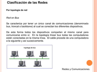 Clasificación de las RedesPor topología de redRed en BusSe caracteriza por tener un único canal de comunicaciones (denominado bus, troncal o backbone) al cual se conectan los diferentes dispositivos. De esta forma todos los dispositivos comparten el mismo canal para comunicarse entre sí.  En la topología linear bus todas las computadoras están conectadas en la misma línea.  El cable procede de una computadora a la siguiente y así sucesivamente.  Redes y Comunicaciones