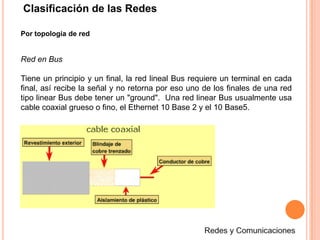 Clasificación de las RedesPor topología de redRed en BusTiene un principio y un final, la red lineal Bus requiere un terminal en cada final, así recibe la señal y no retorna por eso uno de los finales de una red tipo linear Bus debe tener un "ground".  Una red linear Bus usualmente usa cable coaxial grueso o fino, el Ethernet 10 Base 2 y el 10 Base5.Redes y Comunicaciones